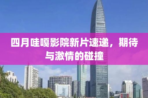 四月哇嘎影院新片速递，期待与激情的碰撞