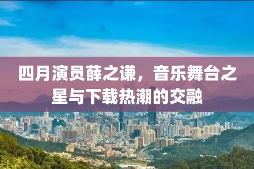 四月演员薛之谦，音乐舞台之星与下载热潮的交融