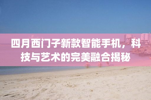 四月西门子新款智能手机，科技与艺术的完美融合揭秘