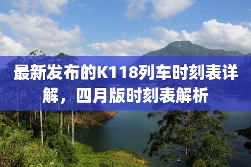 最新发布的K118列车时刻表详解，四月版时刻表解析