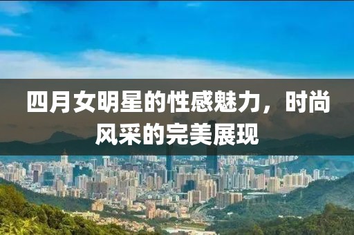 四月女明星的性感魅力，时尚风采的完美展现