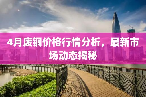 4月废铜价格行情分析，最新市场动态揭秘