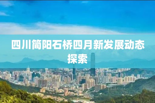 四川简阳石桥四月新发展动态探索