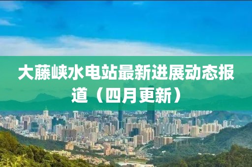 大藤峡水电站最新进展动态报道（四月更新）