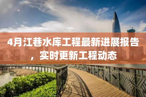 4月江巷水库工程最新进展报告，实时更新工程动态
