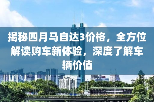 揭秘四月马自达3价格，全方位解读购车新体验，深度了解车辆价值
