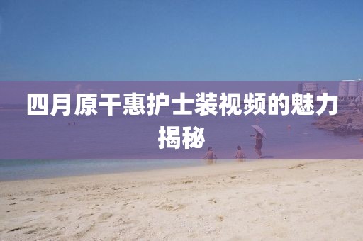 四月原干惠护士装视频的魅力揭秘