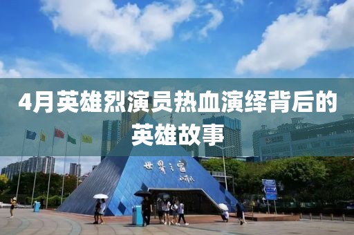 4月英雄烈演员热血演绎背后的英雄故事