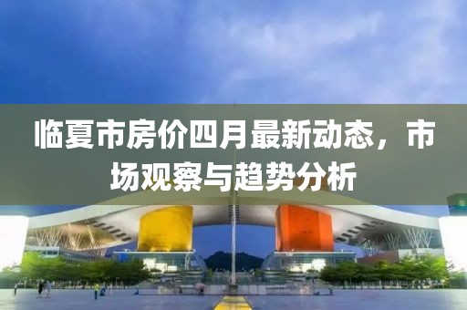 临夏市房价四月最新动态，市场观察与趋势分析