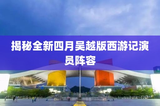 揭秘全新四月吴越版西游记演员阵容