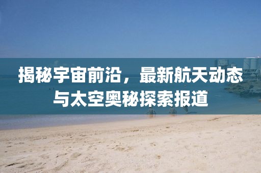 揭秘宇宙前沿，最新航天动态与太空奥秘探索报道