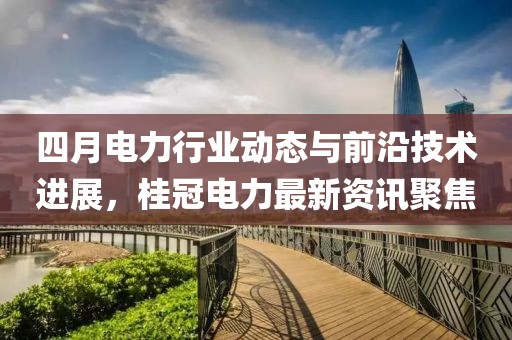 四月电力行业动态与前沿技术进展，桂冠电力最新资讯聚焦