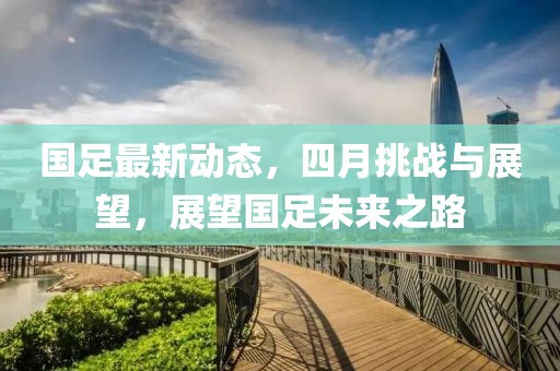 国足最新动态，四月挑战与展望，展望国足未来之路