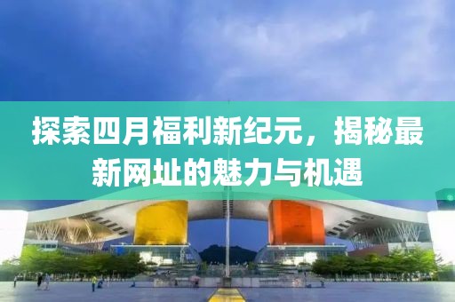 探索四月福利新纪元，揭秘最新网址的魅力与机遇