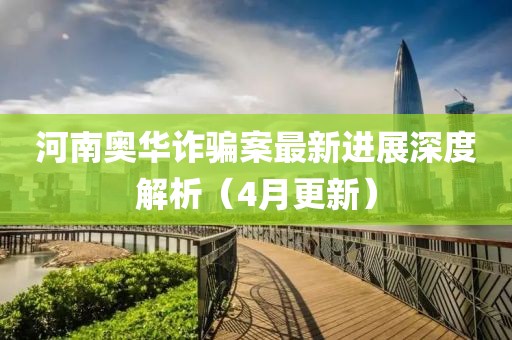 河南奥华诈骗案最新进展深度解析（4月更新）