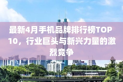 最新4月手机品牌排行榜TOP 10，行业巨头与新兴力量的激烈竞争