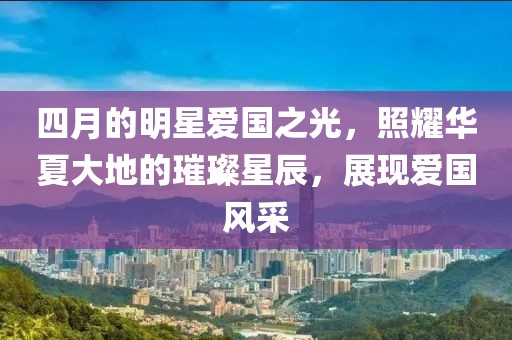 四月的明星爱国之光，照耀华夏大地的璀璨星辰，展现爱国风采