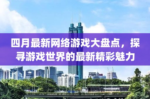 四月最新网络游戏大盘点，探寻游戏世界的最新精彩魅力