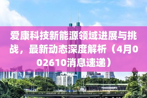 爱康科技新能源领域进展与挑战，最新动态深度解析（4月002610消息速递）