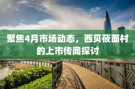 聚焦4月市场动态，西贝莜面村的上市传闻探讨