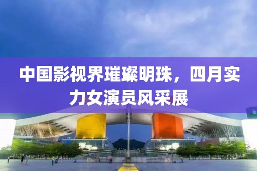 中国影视界璀璨明珠，四月实力女演员风采展