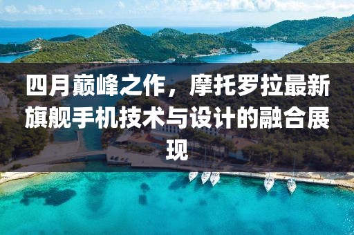 四月巅峰之作，摩托罗拉最新旗舰手机技术与设计的融合展现