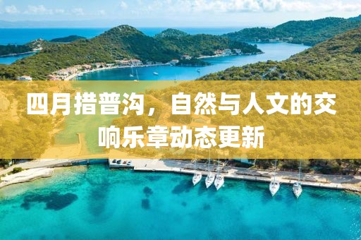 四月措普沟，自然与人文的交响乐章动态更新