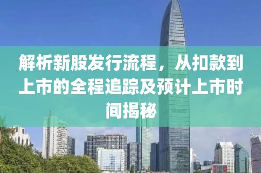 解析新股发行流程，从扣款到上市的全程追踪及预计上市时间揭秘
