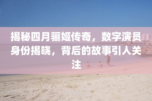 揭秘四月骊姬传奇，数字演员身份揭晓，背后的故事引人关注