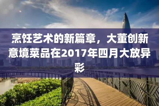 烹饪艺术的新篇章，大董创新意境菜品在2017年四月大放异彩