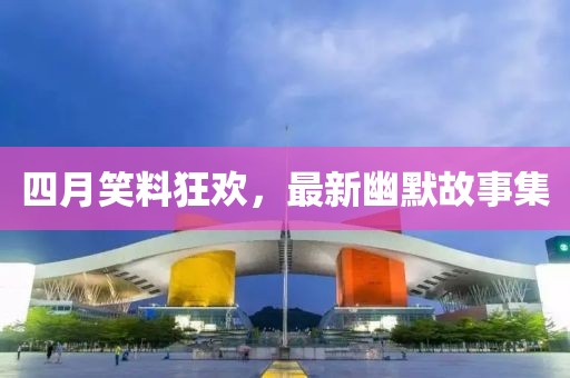 四月笑料狂欢，最新幽默故事集