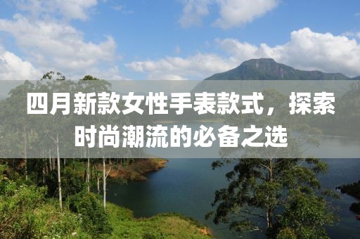 四月新款女性手表款式，探索时尚潮流的必备之选