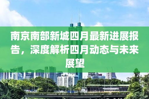 南京南部新城四月最新进展报告，深度解析四月动态与未来展望