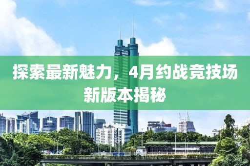 探索最新魅力，4月约战竞技场新版本揭秘
