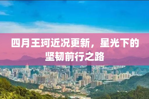 四月王珂近况更新，星光下的坚韧前行之路