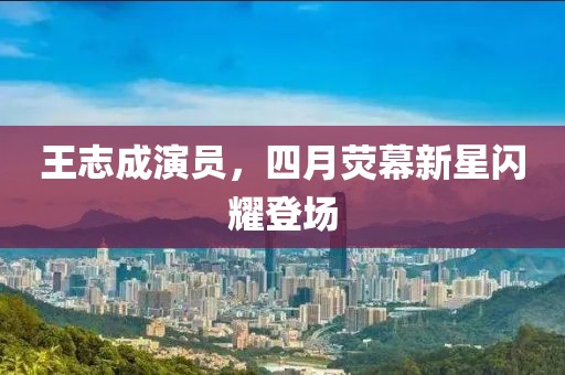 王志成演员，四月荧幕新星闪耀登场