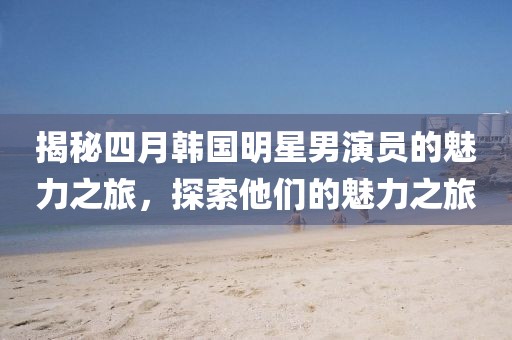 揭秘四月韩国明星男演员的魅力之旅，探索他们的魅力之旅