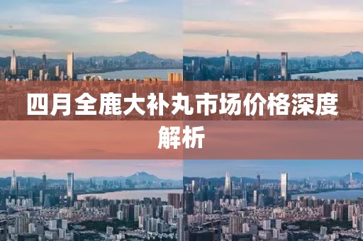四月全鹿大补丸市场价格深度解析