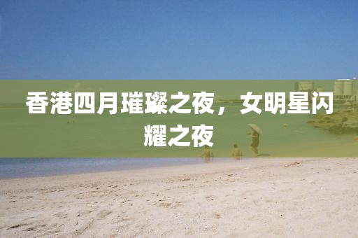 香港四月璀璨之夜，女明星闪耀之夜