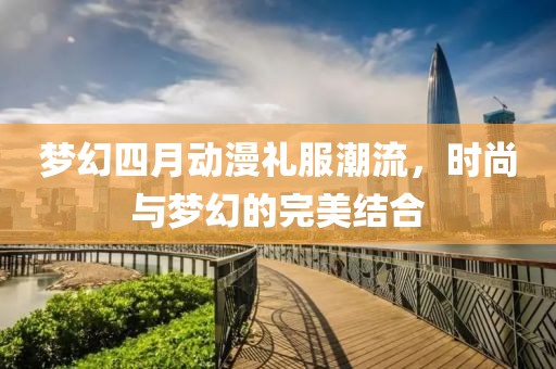 梦幻四月动漫礼服潮流，时尚与梦幻的完美结合