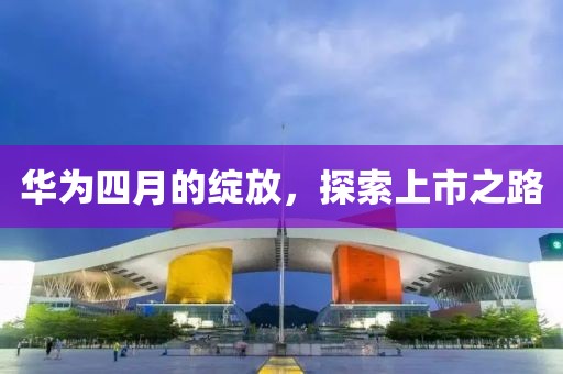华为四月的绽放，探索上市之路