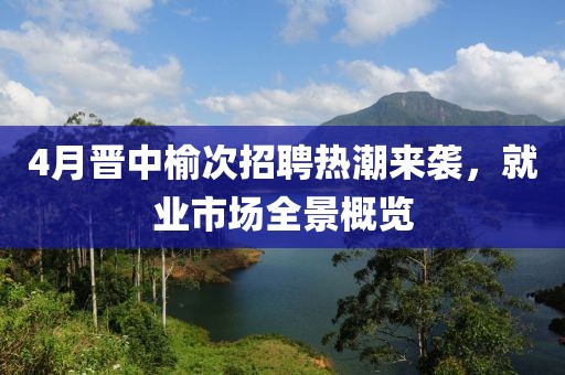 4月晋中榆次招聘热潮来袭，就业市场全景概览