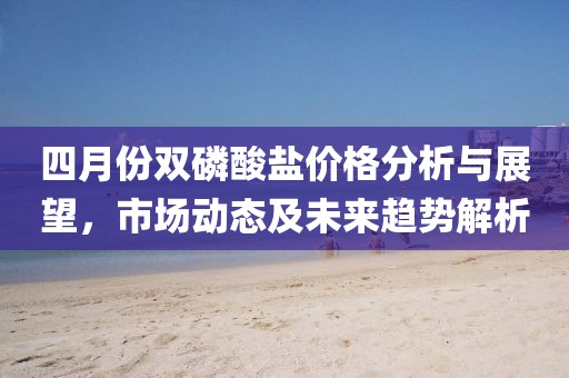 四月份双磷酸盐价格分析与展望，市场动态及未来趋势解析