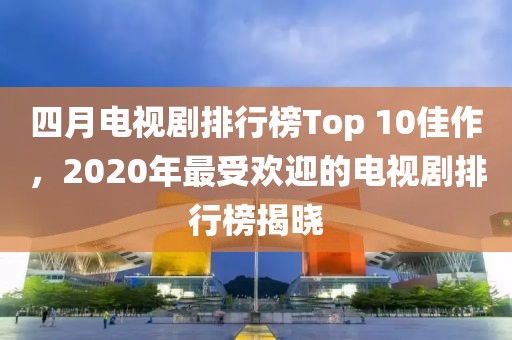 四月电视剧排行榜Top 10佳作，2020年最受欢迎的电视剧排行榜揭晓