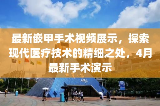 最新嵌甲手术视频展示，探索现代医疗技术的精细之处，4月最新手术演示