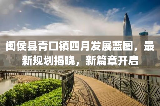 闽侯县青口镇四月发展蓝图，最新规划揭晓，新篇章开启