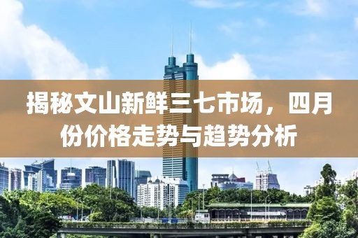 揭秘文山新鲜三七市场，四月份价格走势与趋势分析