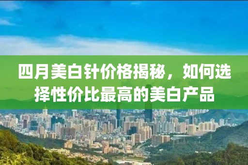 四月美白针价格揭秘，如何选择性价比最高的美白产品