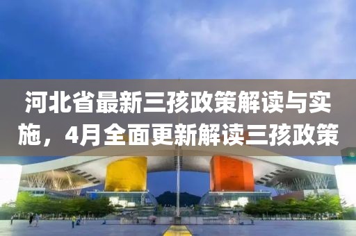 河北省最新三孩政策解读与实施，4月全面更新解读三孩政策