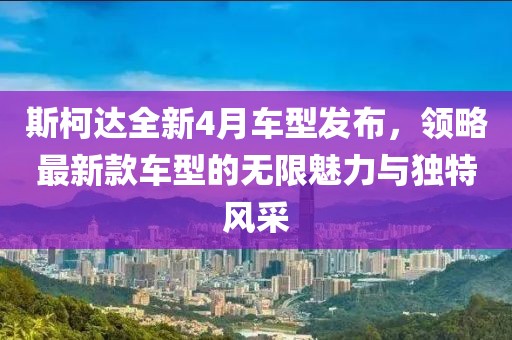 斯柯达全新4月车型发布，领略最新款车型的无限魅力与独特风采
